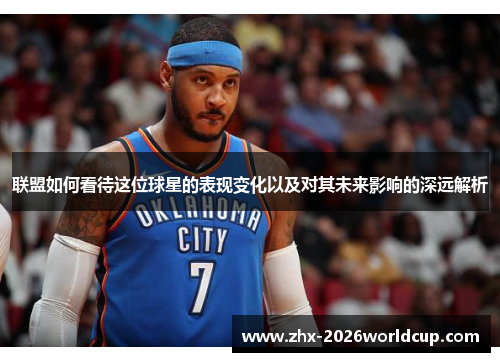联盟如何看待这位球星的表现变化以及对其未来影响的深远解析 联盟如何看待这位球星的表现变化以及对其未来影响的深远解析