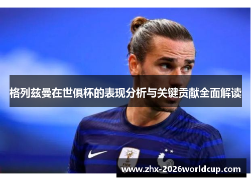格列兹曼在世俱杯的表现分析与关键贡献全面解读 格列兹曼在世俱杯的表现分析与关键贡献全面解读