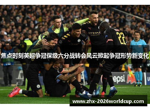 焦点时刻英超争冠保级六分战转会风云掀起争冠形势新变化