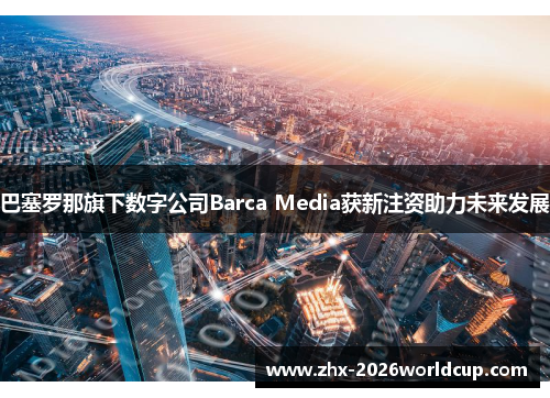 巴塞罗那旗下数字公司Barca Media获新注资助力未来发展