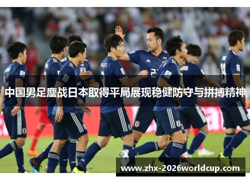中国男足鏖战日本取得平局展现稳健防守与拼搏精神 中国男足鏖战日本取得平局展现稳健防守与拼搏精神